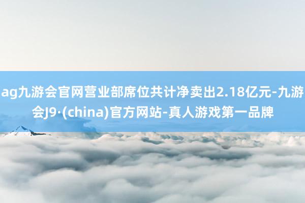 ag九游会官网营业部席位共计净卖出2.18亿元-九游会J9·(china)官方网站-真人游戏第一品牌