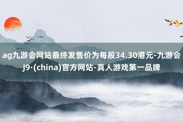 ag九游会网站最终发售价为每股34.30港元-九游会J9·(china)官方网站-真人游戏第一品牌