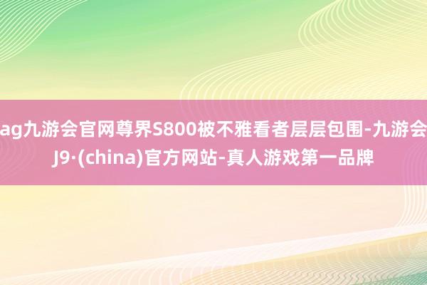 ag九游会官网尊界S800被不雅看者层层包围-九游会J9·(china)官方网站-真人游戏第一品牌