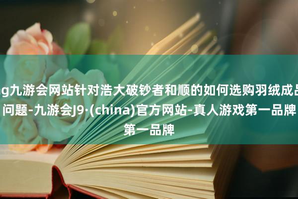 ag九游会网站针对浩大破钞者和顺的如何选购羽绒成品问题-九游会J9·(china)官方网站-真人游戏第一品牌