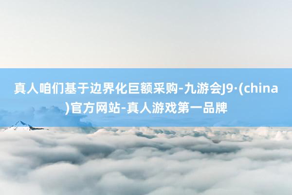 真人咱们基于边界化巨额采购-九游会J9·(china)官方网站-真人游戏第一品牌