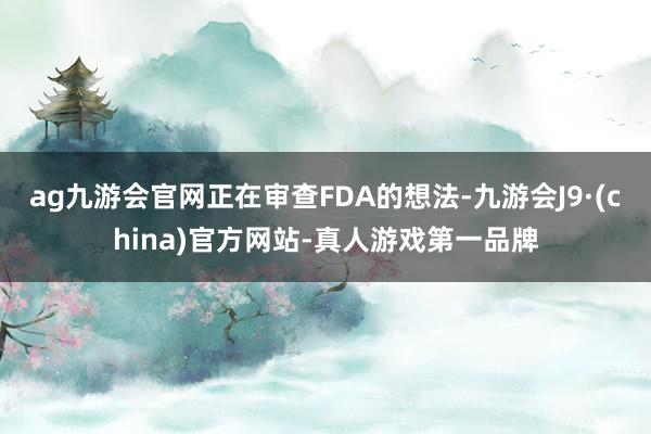 ag九游会官网正在审查FDA的想法-九游会J9·(china)官方网站-真人游戏第一品牌