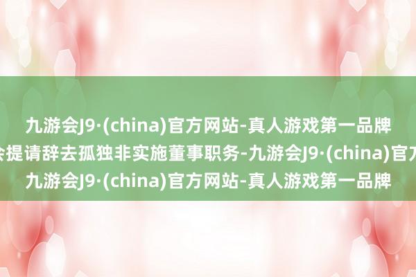 九游会J9·(china)官方网站-真人游戏第一品牌ag九游会官方现向董事会提请辞去孤独非实施董事职务-九游会J9·(china)官方网站-真人游戏第一品牌