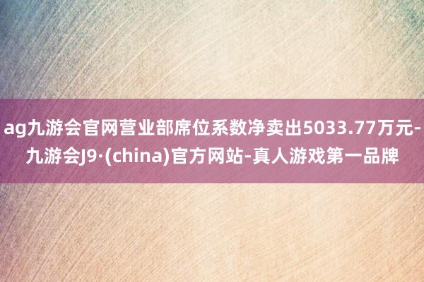 ag九游会官网营业部席位系数净卖出5033.77万元-九游会J9·(china)官方网站-真人游戏第一品牌