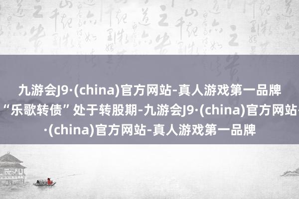 九游会J9·(china)官方网站-真人游戏第一品牌ag九游会官方当今“乐歌转债”处于转股期-九游会J9·(china)官方网站-真人游戏第一品牌