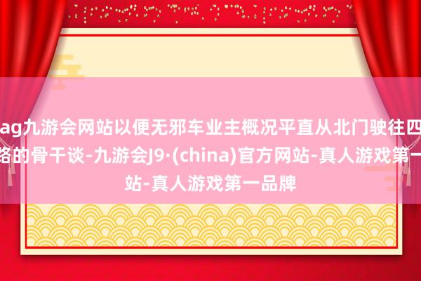 ag九游会网站以便无邪车业主概况平直从北门驶往四里河路的骨干谈-九游会J9·(china)官方网站-真人游戏第一品牌