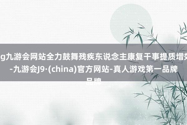 ag九游会网站全力鼓舞残疾东说念主康复干事提质增效-九游会J9·(china)官方网站-真人游戏第一品牌