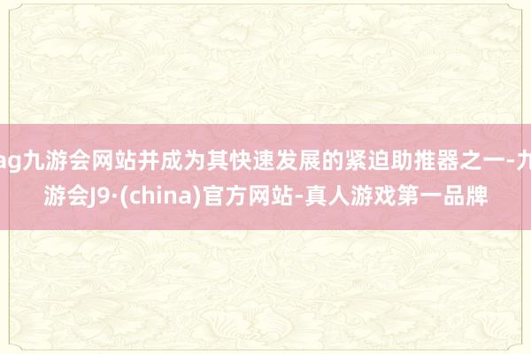 ag九游会网站并成为其快速发展的紧迫助推器之一-九游会J9·(china)官方网站-真人游戏第一品牌