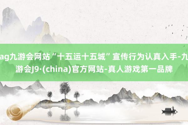 ag九游会网站“十五运十五城”宣传行为认真入手-九游会J9·(china)官方网站-真人游戏第一品牌