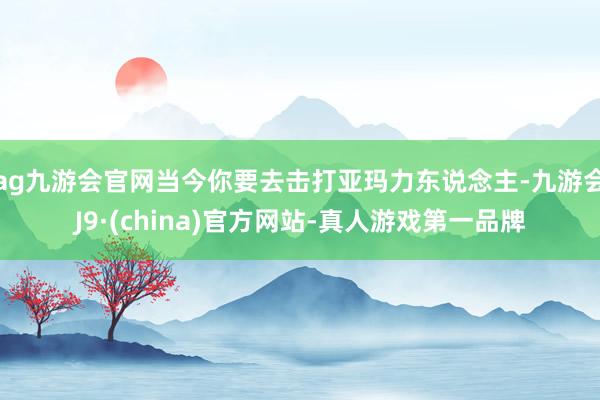 ag九游会官网当今你要去击打亚玛力东说念主-九游会J9·(china)官方网站-真人游戏第一品牌