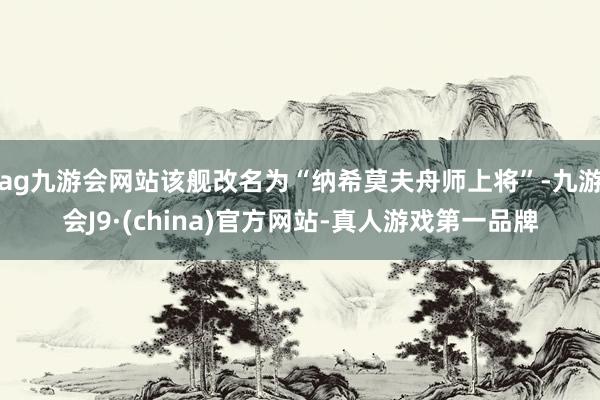 ag九游会网站该舰改名为“纳希莫夫舟师上将”-九游会J9·(china)官方网站-真人游戏第一品牌