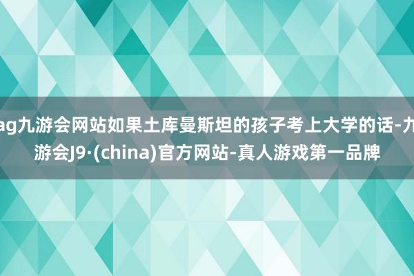 ag九游会网站如果土库曼斯坦的孩子考上大学的话-九游会J9·(china)官方网站-真人游戏第一品牌