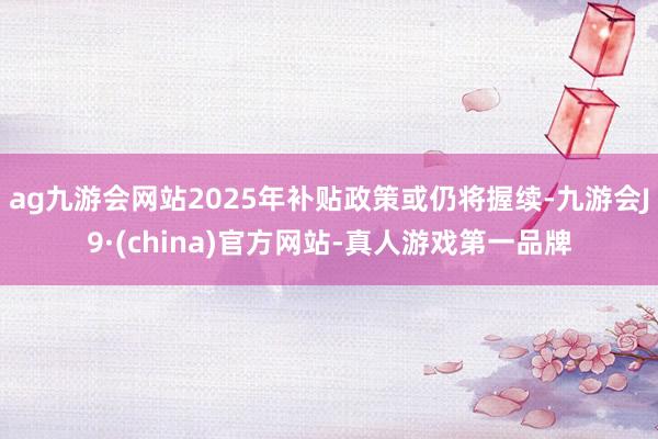 ag九游会网站2025年补贴政策或仍将握续-九游会J9·(china)官方网站-真人游戏第一品牌