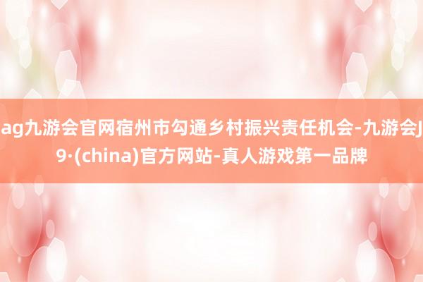 ag九游会官网宿州市勾通乡村振兴责任机会-九游会J9·(china)官方网站-真人游戏第一品牌