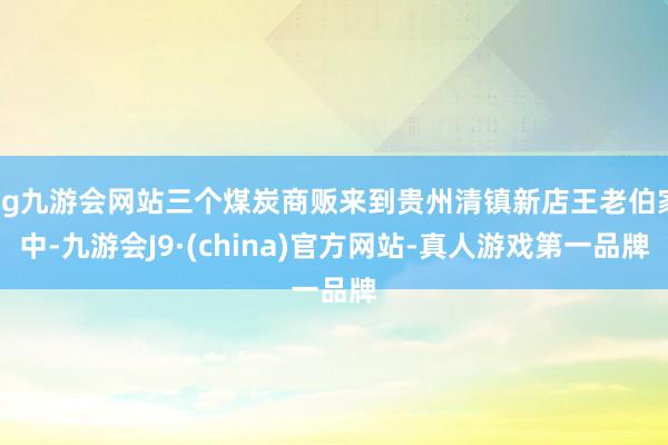 ag九游会网站三个煤炭商贩来到贵州清镇新店王老伯家中-九游会J9·(china)官方网站-真人游戏第一品牌