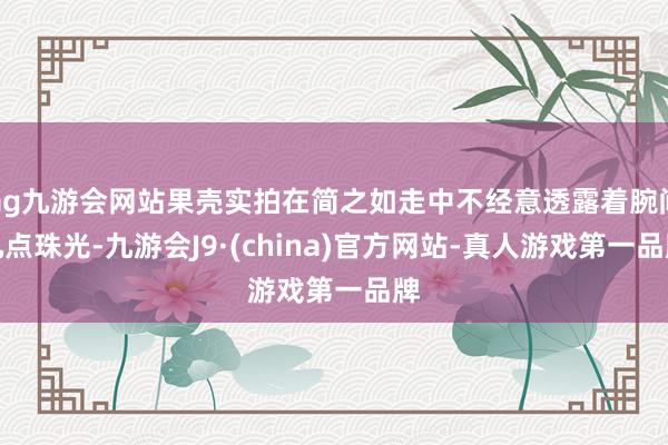 ag九游会网站果壳实拍在简之如走中不经意透露着腕间几点珠光-九游会J9·(china)官方网站-真人游戏第一品牌