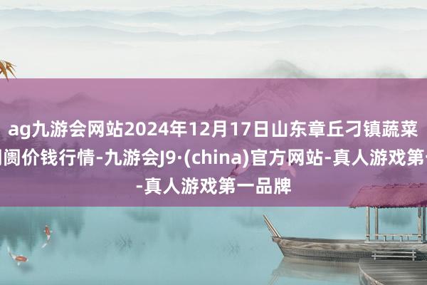 ag九游会网站2024年12月17日山东章丘刁镇蔬菜批发阛阓价钱行情-九游会J9·(china)官方网站-真人游戏第一品牌