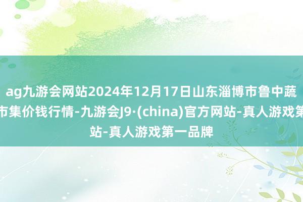 ag九游会网站2024年12月17日山东淄博市鲁中蔬菜批发市集价钱行情-九游会J9·(china)官方网站-真人游戏第一品牌