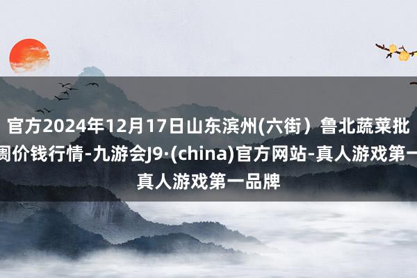 官方2024年12月17日山东滨州(六街）鲁北蔬菜批发阛阓价钱行情-九游会J9·(china)官方网站-真人游戏第一品牌