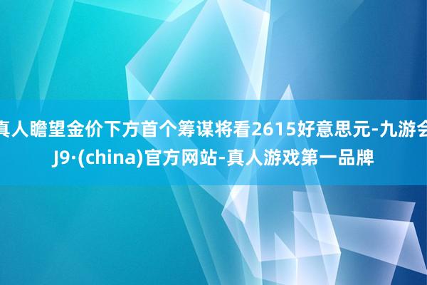 真人瞻望金价下方首个筹谋将看2615好意思元-九游会J9·(china)官方网站-真人游戏第一品牌