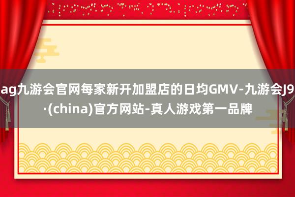 ag九游会官网每家新开加盟店的日均GMV-九游会J9·(china)官方网站-真人游戏第一品牌