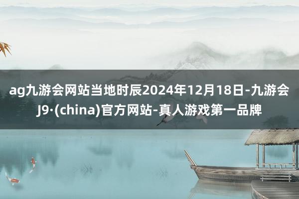 ag九游会网站　　当地时辰2024年12月18日-九游会J9·(china)官方网站-真人游戏第一品牌