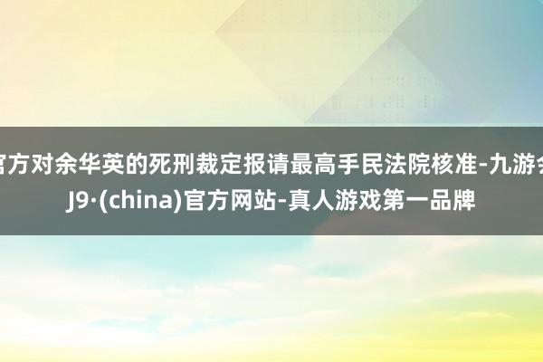 官方对余华英的死刑裁定报请最高手民法院核准-九游会J9·(china)官方网站-真人游戏第一品牌