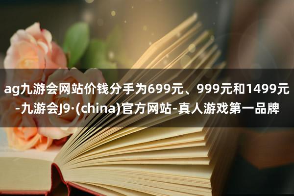 ag九游会网站价钱分手为699元、999元和1499元-九游会J9·(china)官方网站-真人游戏第一品牌