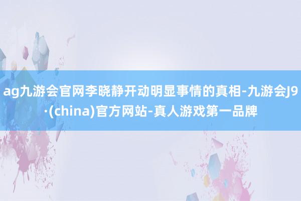 ag九游会官网李晓静开动明显事情的真相-九游会J9·(china)官方网站-真人游戏第一品牌