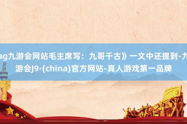 ag九游会网站毛主席写：九哥千古》一文中还提到-九游会J9·(china)官方网站-真人游戏第一品牌