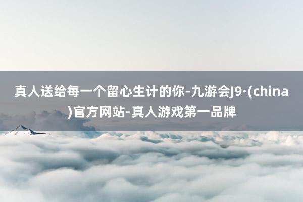 真人送给每一个留心生计的你-九游会J9·(china)官方网站-真人游戏第一品牌