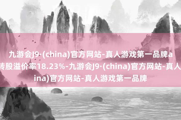 九游会J9·(china)官方网站-真人游戏第一品牌ag九游会官方转股溢价率18.23%-九游会J9·(china)官方网站-真人游戏第一品牌