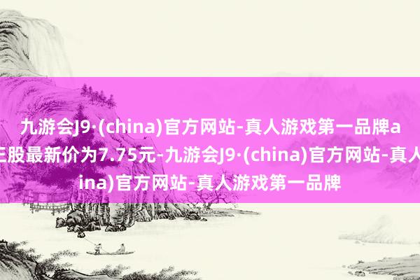 九游会J9·(china)官方网站-真人游戏第一品牌ag九游会官方正股最新价为7.75元-九游会J9·(china)官方网站-真人游戏第一品牌