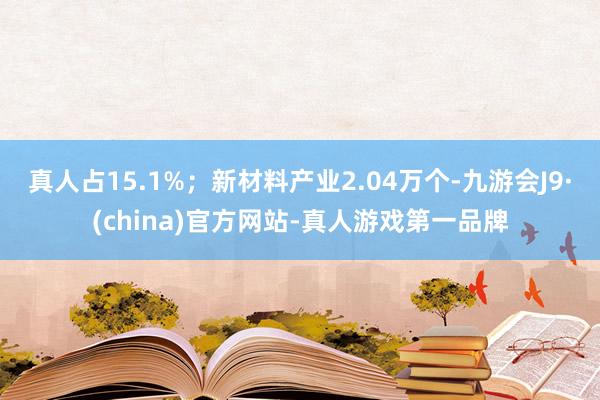 真人占15.1%；新材料产业2.04万个-九游会J9·(china)官方网站-真人游戏第一品牌