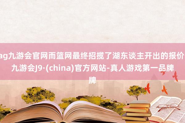 ag九游会官网而篮网最终招揽了湖东谈主开出的报价-九游会J9·(china)官方网站-真人游戏第一品牌