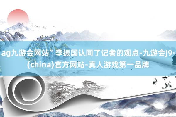 ag九游会网站”李振国认同了记者的观点-九游会J9·(china)官方网站-真人游戏第一品牌