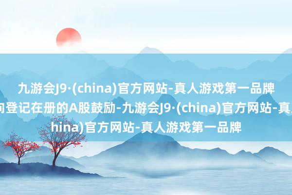 九游会J9·(china)官方网站-真人游戏第一品牌ag九游会官方向登记在册的A股鼓励-九游会J9·(china)官方网站-真人游戏第一品牌