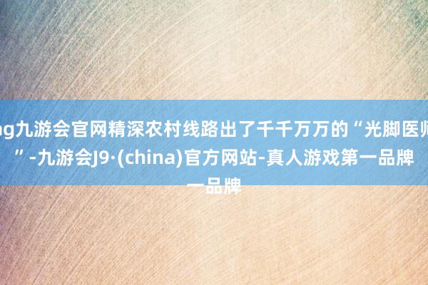 ag九游会官网精深农村线路出了千千万万的“光脚医师”-九游会J9·(china)官方网站-真人游戏第一品牌