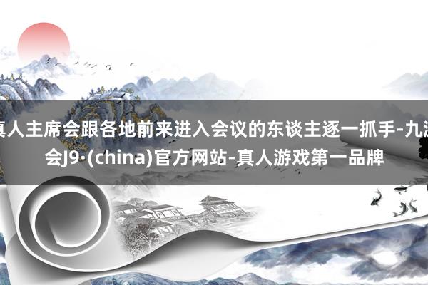 真人主席会跟各地前来进入会议的东谈主逐一抓手-九游会J9·(china)官方网站-真人游戏第一品牌