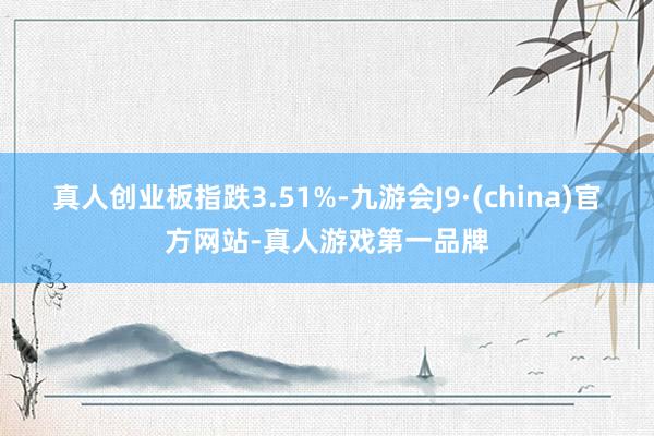 真人创业板指跌3.51%-九游会J9·(china)官方网站-真人游戏第一品牌