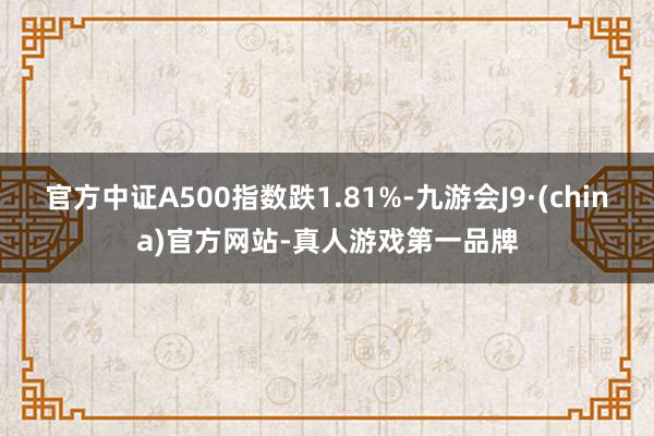 官方中证A500指数跌1.81%-九游会J9·(china)官方网站-真人游戏第一品牌