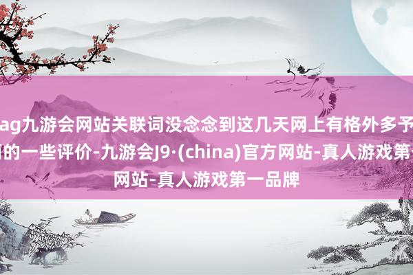 ag九游会网站关联词没念念到这几天网上有格外多予以负面的一些评价-九游会J9·(china)官方网站-真人游戏第一品牌