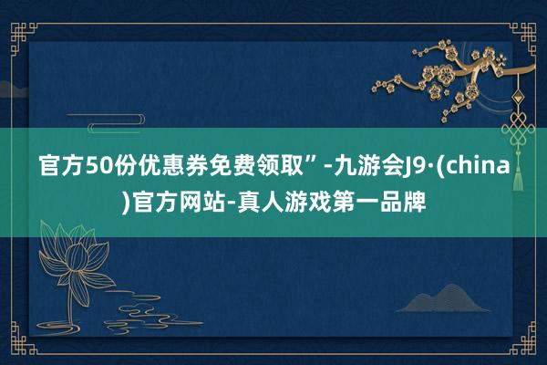 官方50份优惠券免费领取”-九游会J9·(china)官方网站-真人游戏第一品牌