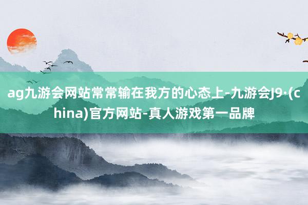 ag九游会网站常常输在我方的心态上-九游会J9·(china)官方网站-真人游戏第一品牌