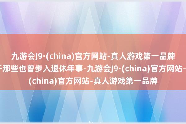 九游会J9·(china)官方网站-真人游戏第一品牌ag九游会官方关于那些也曾步入退休年事-九游会J9·(china)官方网站-真人游戏第一品牌