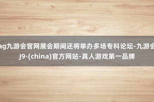 ag九游会官网展会期间还将举办多场专科论坛-九游会J9·(china)官方网站-真人游戏第一品牌