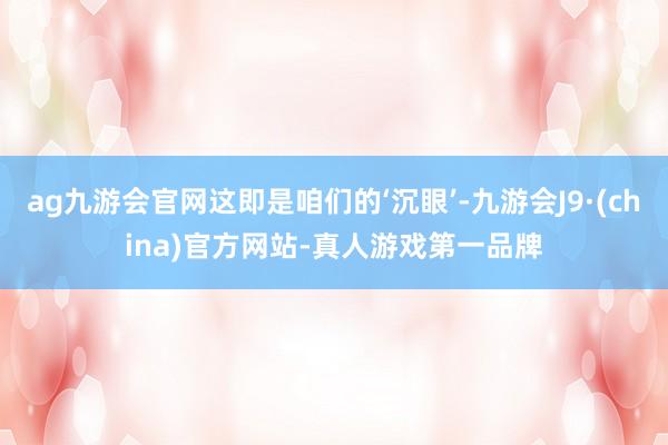 ag九游会官网这即是咱们的‘沉眼’-九游会J9·(china)官方网站-真人游戏第一品牌