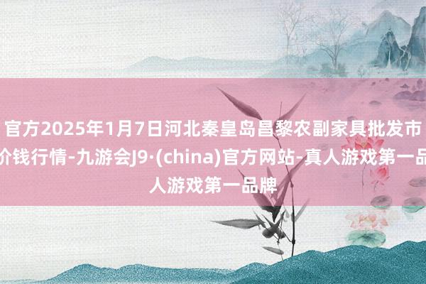 官方2025年1月7日河北秦皇岛昌黎农副家具批发市集价钱行情-九游会J9·(china)官方网站-真人游戏第一品牌