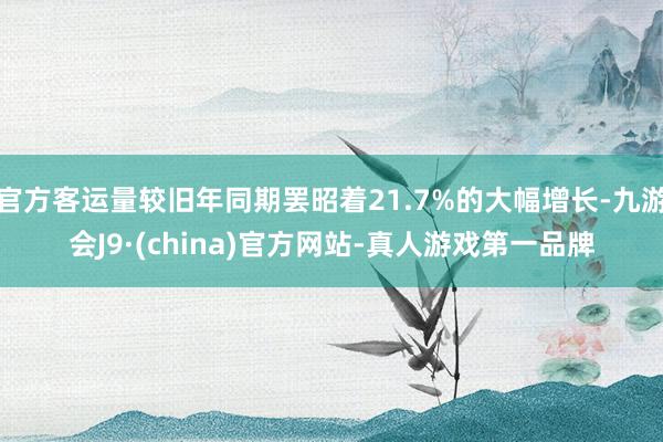 官方客运量较旧年同期罢昭着21.7%的大幅增长-九游会J9·(china)官方网站-真人游戏第一品牌