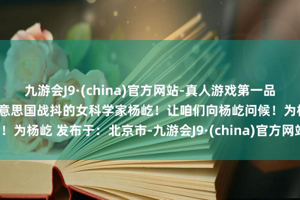 九游会J9·(china)官方网站-真人游戏第一品牌ag九游会官方她便是令好意思国战抖的女科学家杨屹！让咱们向杨屹问候！为杨屹 发布于：北京市-九游会J9·(china)官方网站-真人游戏第一品牌